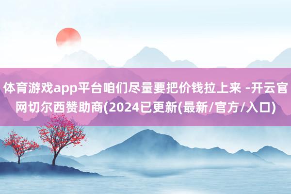 体育游戏app平台咱们尽量要把价钱拉上来 -开云官网切尔西赞助商(2024已更新(最新/官方/入口)