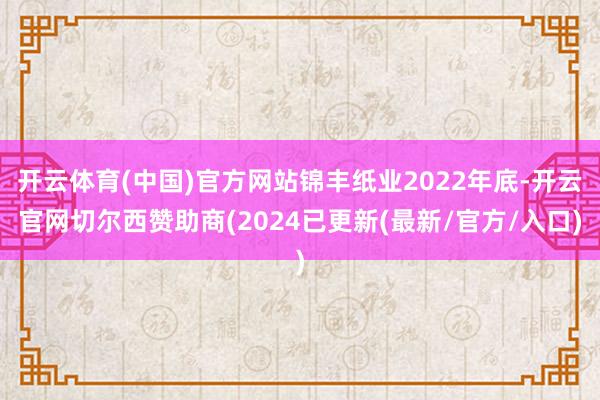 开云体育(中国)官方网站锦丰纸业2022年底-开云官网切尔西赞助商(2024已更新(最新/官方/入口)