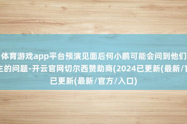 体育游戏app平台预演见面后何小鹏可能会问到他们每个东谈主的问题-开云官网切尔西赞助商(2024已更新(最新/官方/入口)