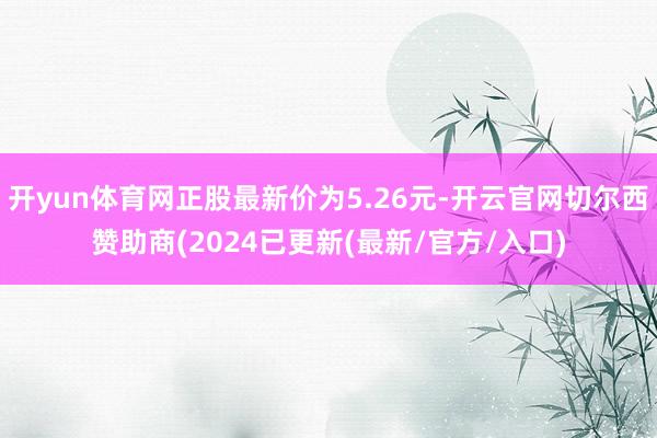 开yun体育网正股最新价为5.26元-开云官网切尔西赞助商(2024已更新(最新/官方/入口)