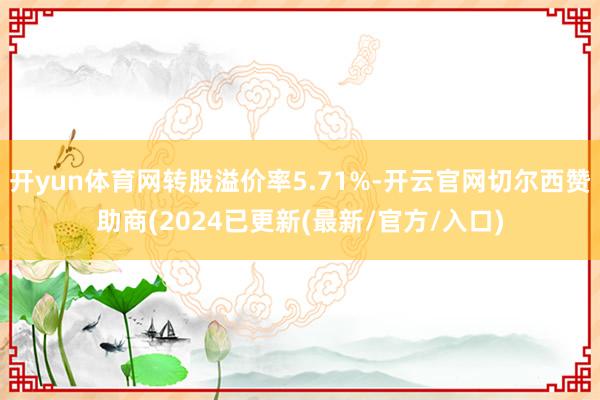 开yun体育网转股溢价率5.71%-开云官网切尔西赞助商(2024已更新(最新/官方/入口)