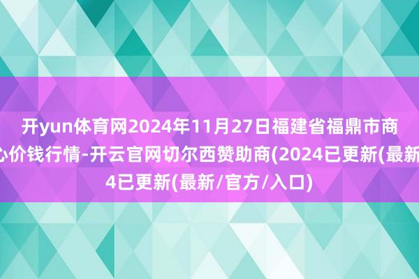 开yun体育网2024年11月27日福建省福鼎市商贸业工作中心价钱行情-开云官网切尔西赞助商(2024已更新(最新/官方/入口)