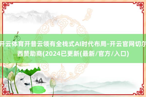 开云体育开普云领有全栈式AI时代布局-开云官网切尔西赞助商(2024已更新(最新/官方/入口)
