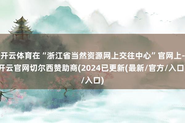 开云体育在“浙江省当然资源网上交往中心”官网上-开云官网切尔西赞助商(2024已更新(最新/官方/入口)