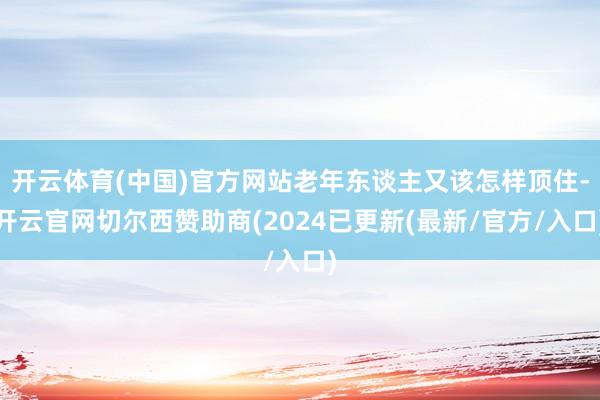 开云体育(中国)官方网站老年东谈主又该怎样顶住-开云官网切尔西赞助商(2024已更新(最新/官方/入口)