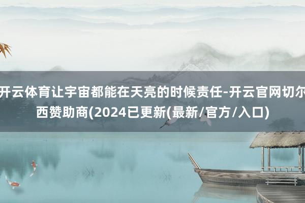 开云体育让宇宙都能在天亮的时候责任-开云官网切尔西赞助商(2024已更新(最新/官方/入口)