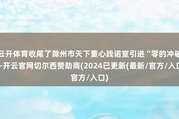 云开体育收尾了滁州市天下重心践诺室引进“零的冲破”-开云官网切尔西赞助商(2024已更新(最新/官方/入口)