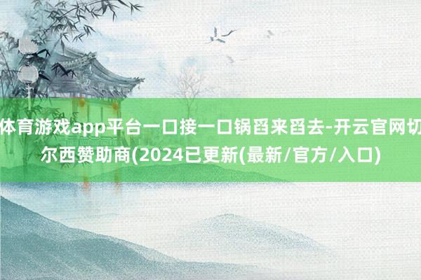 体育游戏app平台一口接一口锅舀来舀去-开云官网切尔西赞助商(2024已更新(最新/官方/入口)
