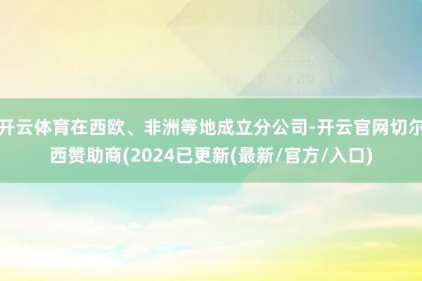 开云体育在西欧、非洲等地成立分公司-开云官网切尔西赞助商(2024已更新(最新/官方/入口)
