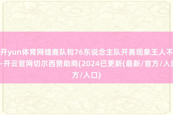 开yun体育网雄鹿队和76东说念主队开赛现象王人不好-开云官网切尔西赞助商(2024已更新(最新/官方/入口)