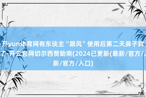 开yun体育网有东谈主“跟风”使用后第二天鼻子就出血了-开云官网切尔西赞助商(2024已更新(最新/官方/入口)