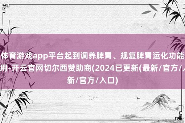 体育游戏app平台起到调养脾胃、规复脾胃运化功能的作用-开云官网切尔西赞助商(2024已更新(最新/官方/入口)