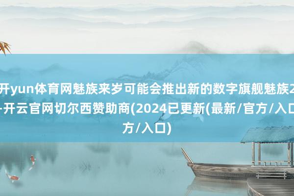 开yun体育网魅族来岁可能会推出新的数字旗舰魅族22-开云官网切尔西赞助商(2024已更新(最新/官方/入口)