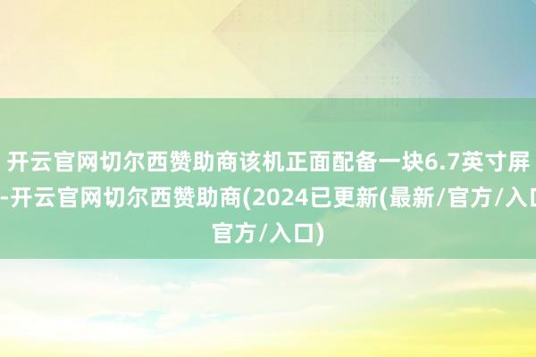 开云官网切尔西赞助商该机正面配备一块6.7英寸屏幕-开云官网切尔西赞助商(2024已更新(最新/官方/入口)