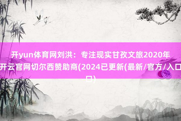 开yun体育网　　刘洪：专注现实甘孜文旅　　2020年-开云官网切尔西赞助商(2024已更新(最新/官方/入口)