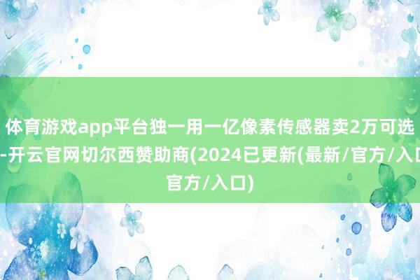 体育游戏app平台独一用一亿像素传感器卖2万可选了-开云官网切尔西赞助商(2024已更新(最新/官方/入口)