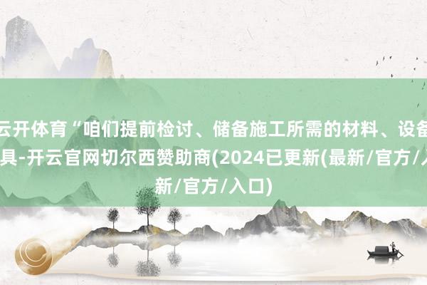 云开体育“咱们提前检讨、储备施工所需的材料、设备与机具-开云官网切尔西赞助商(2024已更新(最新/官方/入口)