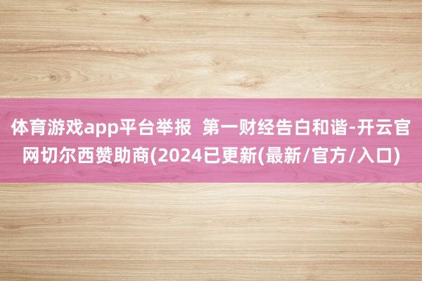 体育游戏app平台举报  第一财经告白和谐-开云官网切尔西赞助商(2024已更新(最新/官方/入口)