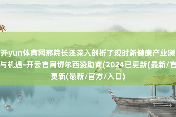 开yun体育网邢院长还深入剖析了现时新健康产业濒临的挑战与机遇-开云官网切尔西赞助商(2024已更新(最新/官方/入口)