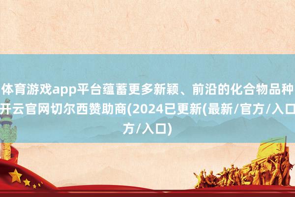 体育游戏app平台蕴蓄更多新颖、前沿的化合物品种-开云官网切尔西赞助商(2024已更新(最新/官方/入口)