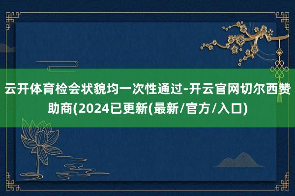 云开体育　　检会状貌均一次性通过-开云官网切尔西赞助商(2024已更新(最新/官方/入口)