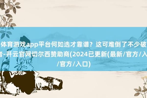 体育游戏app平台何如选才靠谱？这可难倒了不少破钞者-开云官网切尔西赞助商(2024已更新(最新/官方/入口)