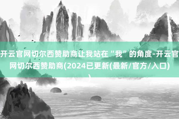 开云官网切尔西赞助商让我站在“我”的角度-开云官网切尔西赞助商(2024已更新(最新/官方/入口)