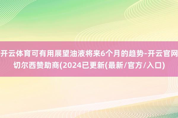 开云体育可有用展望油液将来6个月的趋势-开云官网切尔西赞助商(2024已更新(最新/官方/入口)