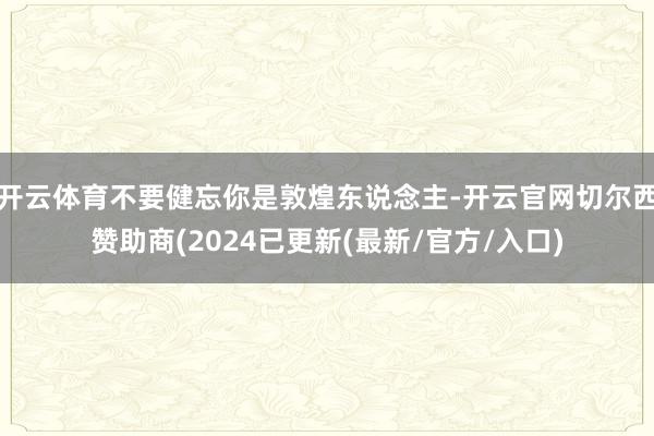 开云体育不要健忘你是敦煌东说念主-开云官网切尔西赞助商(2024已更新(最新/官方/入口)