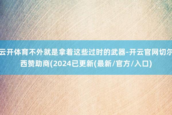 云开体育不外就是拿着这些过时的武器-开云官网切尔西赞助商(2024已更新(最新/官方/入口)