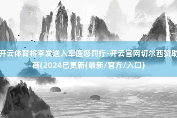 开云体育将李发送入军医惩罚疗-开云官网切尔西赞助商(2024已更新(最新/官方/入口)
