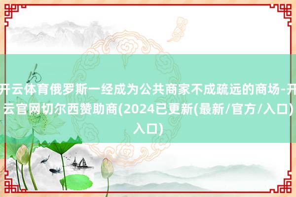 开云体育俄罗斯一经成为公共商家不成疏远的商场-开云官网切尔西赞助商(2024已更新(最新/官方/入口)