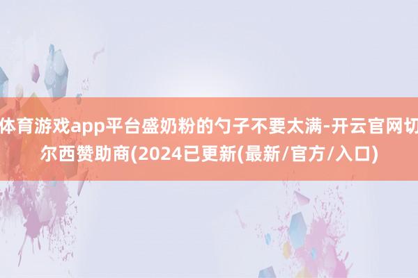 体育游戏app平台盛奶粉的勺子不要太满-开云官网切尔西赞助商(2024已更新(最新/官方/入口)