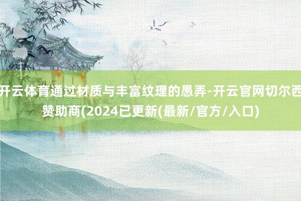 开云体育通过材质与丰富纹理的愚弄-开云官网切尔西赞助商(2024已更新(最新/官方/入口)