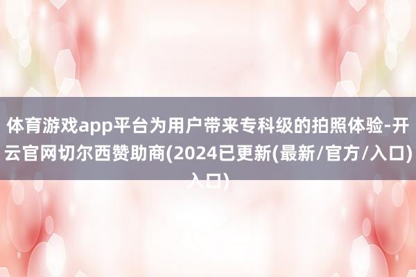 体育游戏app平台为用户带来专科级的拍照体验-开云官网切尔西赞助商(2024已更新(最新/官方/入口)
