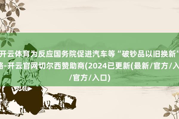开云体育为反应国务院促进汽车等“破钞品以旧换新”战略-开云官网切尔西赞助商(2024已更新(最新/官方/入口)