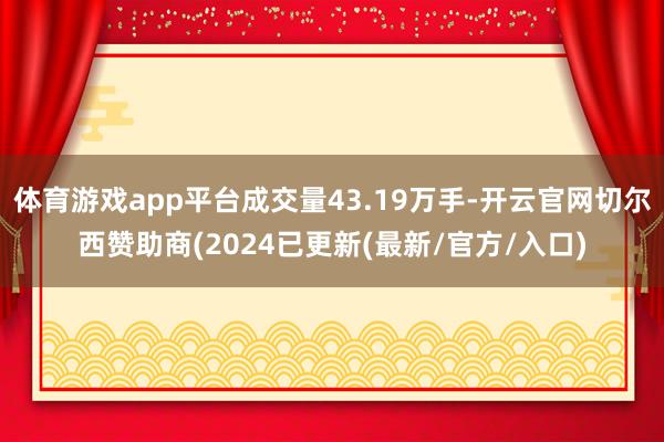 体育游戏app平台成交量43.19万手-开云官网切尔西赞助商(2024已更新(最新/官方/入口)