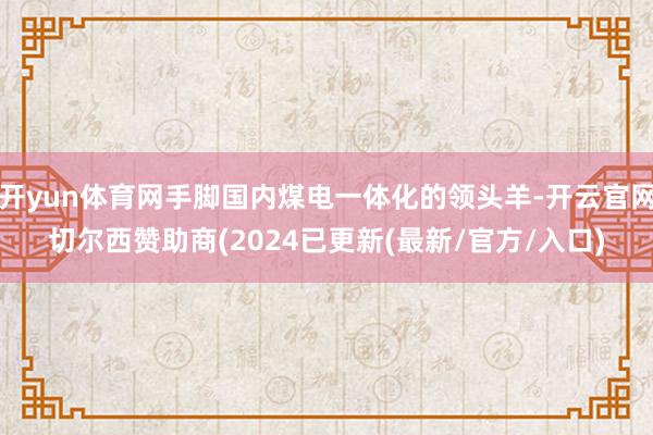 开yun体育网手脚国内煤电一体化的领头羊-开云官网切尔西赞助商(2024已更新(最新/官方/入口)