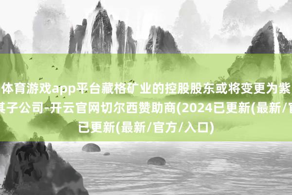 体育游戏app平台藏格矿业的控股股东或将变更为紫金矿业或其子公司-开云官网切尔西赞助商(2024已更新(最新/官方/入口)