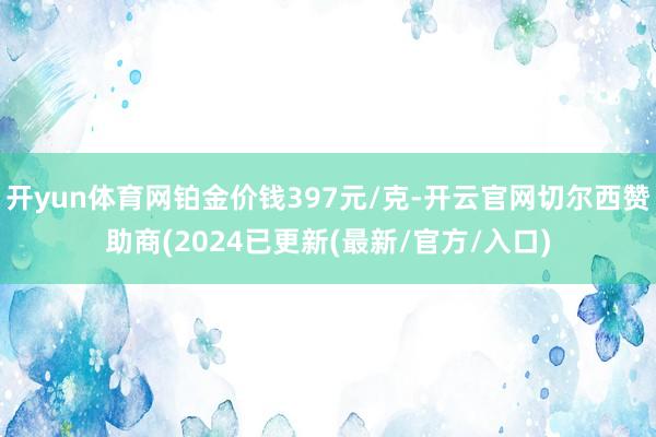 开yun体育网铂金价钱397元/克-开云官网切尔西赞助商(2024已更新(最新/官方/入口)