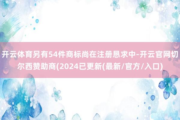 开云体育另有54件商标尚在注册恳求中-开云官网切尔西赞助商(2024已更新(最新/官方/入口)