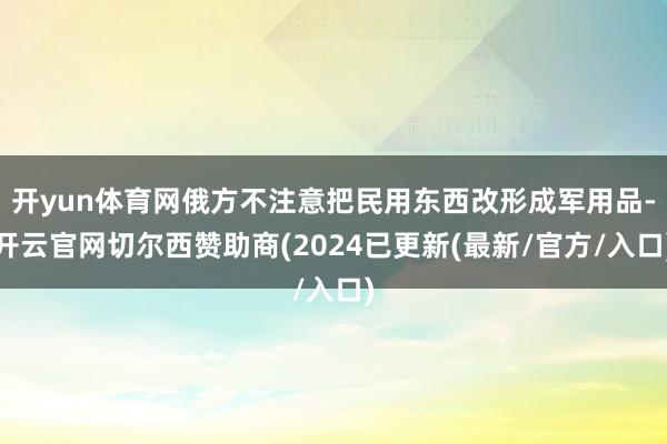 开yun体育网俄方不注意把民用东西改形成军用品-开云官网切尔西赞助商(2024已更新(最新/官方/入口)