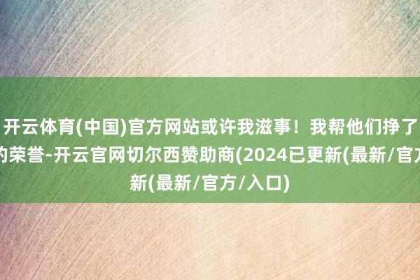 开云体育(中国)官方网站或许我滋事！我帮他们挣了那么多的荣誉-开云官网切尔西赞助商(2024已更新(最新/官方/入口)