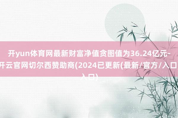 开yun体育网最新财富净值贪图值为36.24亿元-开云官网切尔西赞助商(2024已更新(最新/官方/入口)