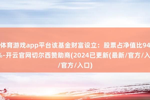 体育游戏app平台该基金财富设立：股票占净值比94.3%-开云官网切尔西赞助商(2024已更新(最新/官方/入口)