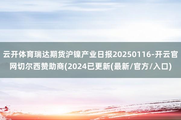 云开体育瑞达期货沪镍产业日报20250116-开云官网切尔西赞助商(2024已更新(最新/官方/入口)