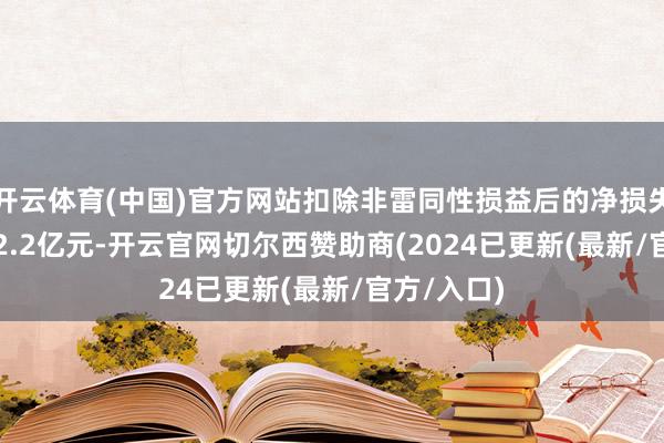 开云体育(中国)官方网站扣除非雷同性损益后的净损失1.7亿元-2.2亿元-开云官网切尔西赞助商(2024已更新(最新/官方/入口)
