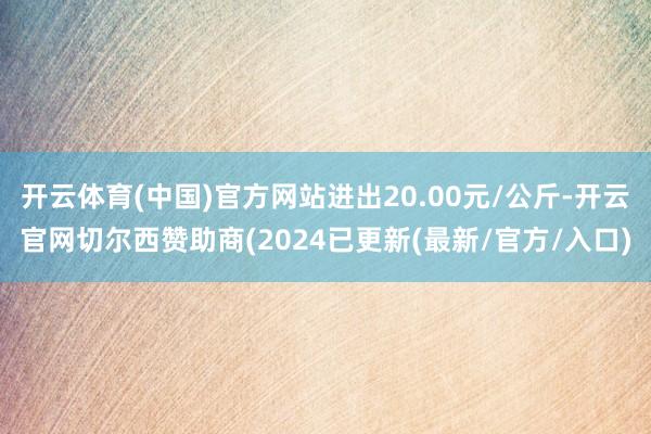 开云体育(中国)官方网站进出20.00元/公斤-开云官网切尔西赞助商(2024已更新(最新/官方/入口)