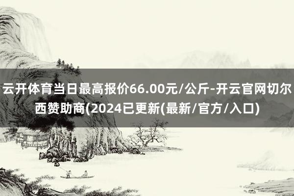 云开体育当日最高报价66.00元/公斤-开云官网切尔西赞助商(2024已更新(最新/官方/入口)