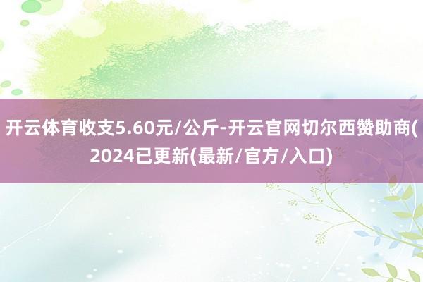开云体育收支5.60元/公斤-开云官网切尔西赞助商(2024已更新(最新/官方/入口)
